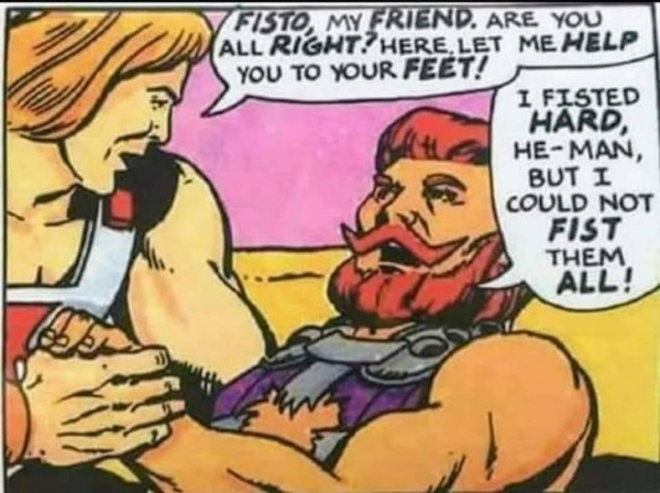 he man fisto fist them all - Teisto, My Friend. Are You All Right? Here,Let Me Help You To Your Feet! I Fisted Hard, HeMan, But I Could Not Fist Them All!