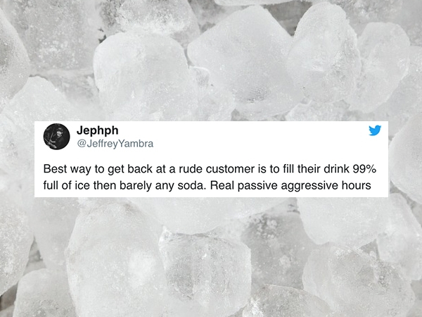 ice - Jephph Yambra Best way to get back at a rude customer is to fill their drink 99% full of ice then barely any soda. Real passive aggressive hours