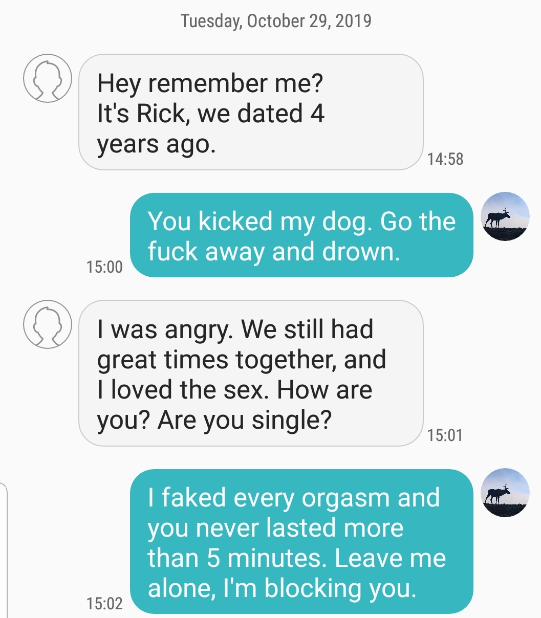 number - Tuesday, Hey remember me? It's Rick, we dated 4 years ago. You kicked my dog. Go the fuck away and drown. I was angry. We still had great times together, and I loved the sex. How are you? Are you single? I faked every orgasm and you never lasted 