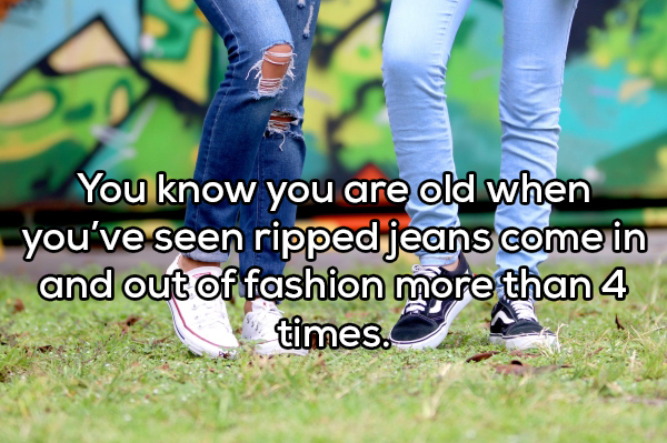 You know you are old when you've seen ripped jeans come in and out of fashion more than 4 times.