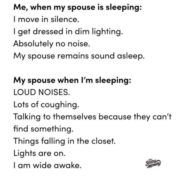 document - Me, when my spouse is sleeping I move in silence. I get dressed in dim lighting. Absolutely no noise. My spouse remains sound asleep. My spouse when I'm sleeping Loud Noises Lots of coughing. Talking to themselves because they can't find someth