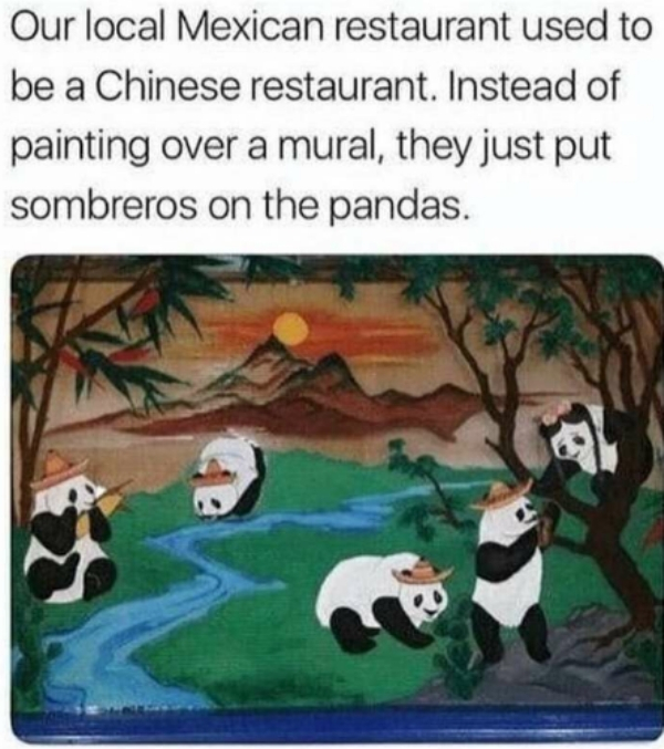 our local mexican restaurant used - Our local Mexican restaurant used to be a Chinese restaurant. Instead of painting over a mural, they just put sombreros on the pandas.