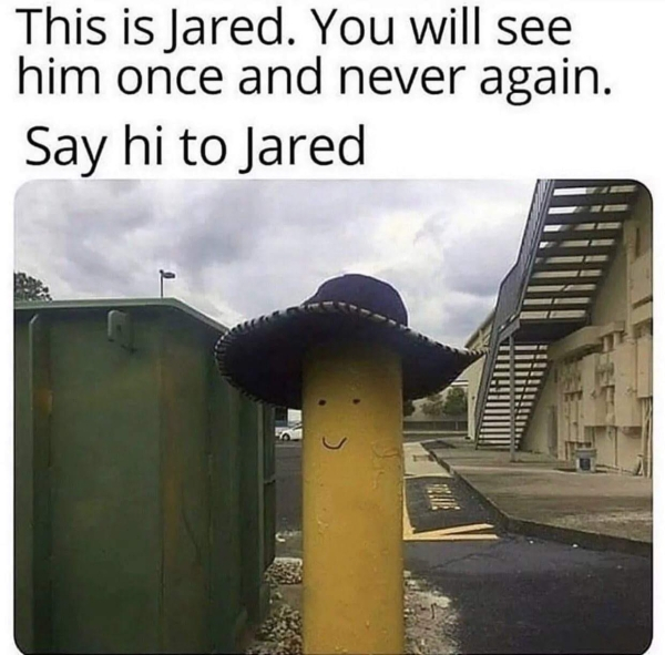 jared you will see him once and never again - This is Jared. You will see him once and never again. Say hi to Jared