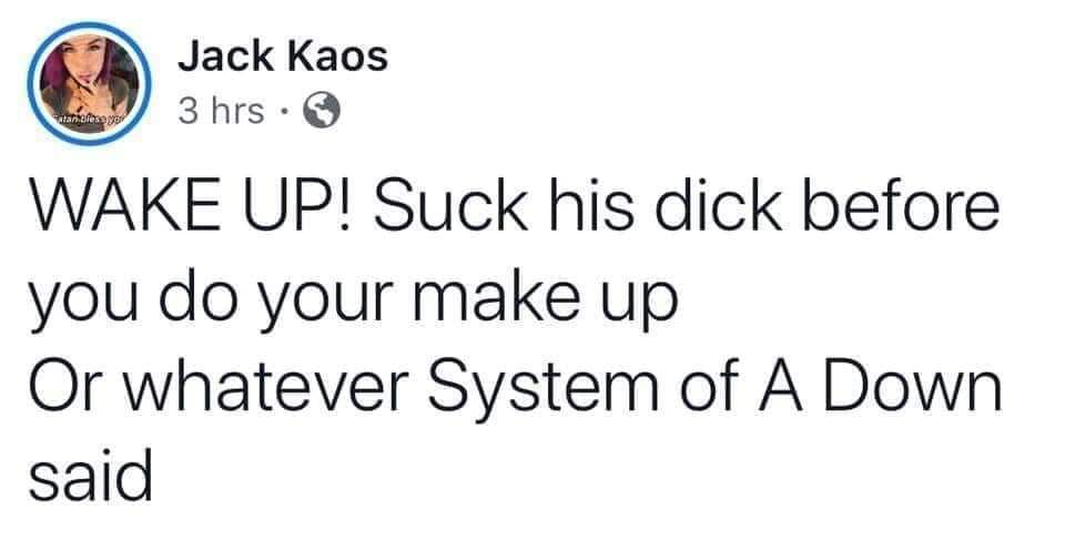 Rights - Jack Kaos 3 hrs. Satan brese or Wake Up! Suck his dick before you do your make up Or whatever System of A Down said
