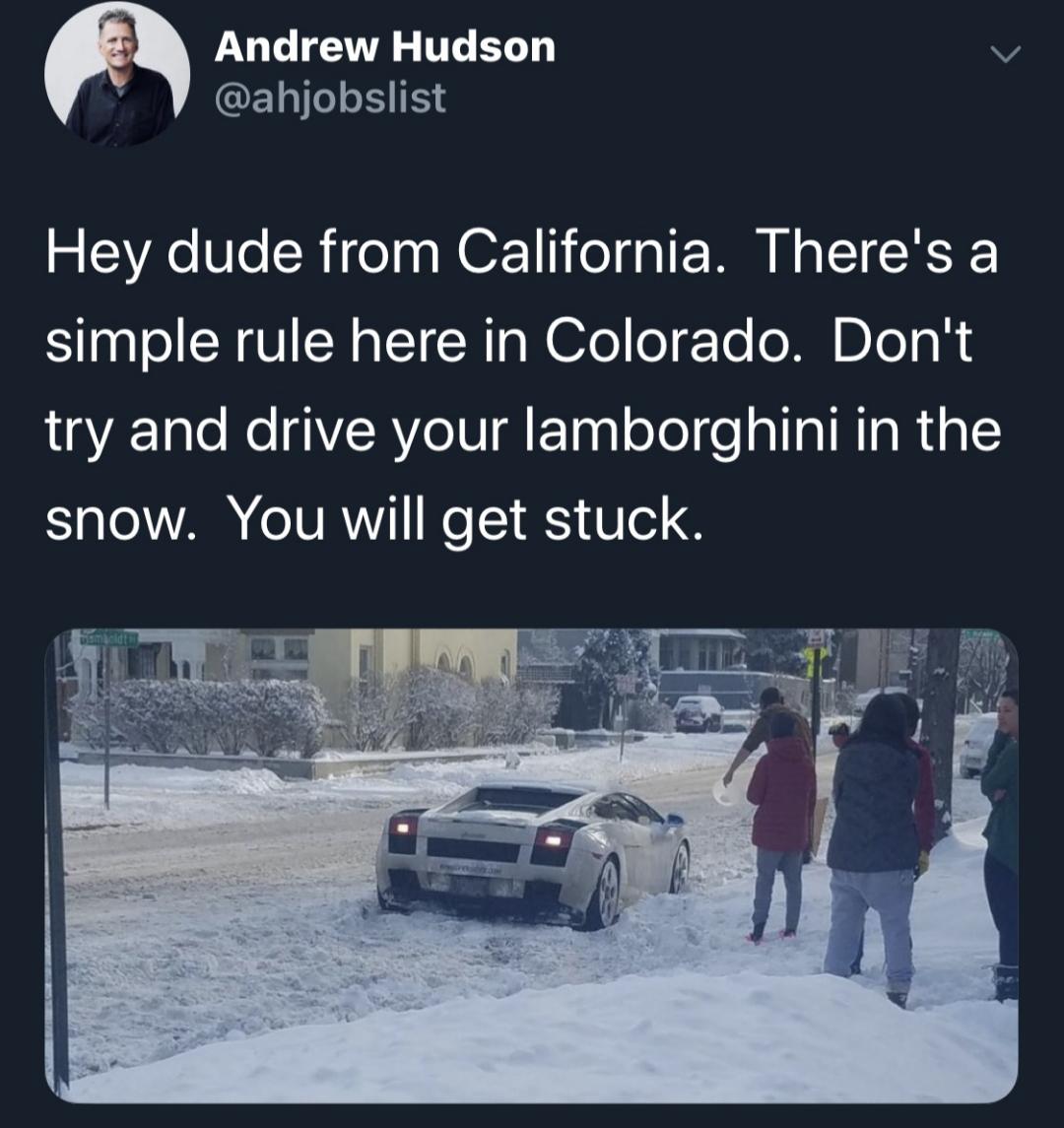 snow - Andrew Hudson Hey dude from California. There's a simple rule here in Colorado. Don't try and drive your lamborghini in the snow. You will get stuck.