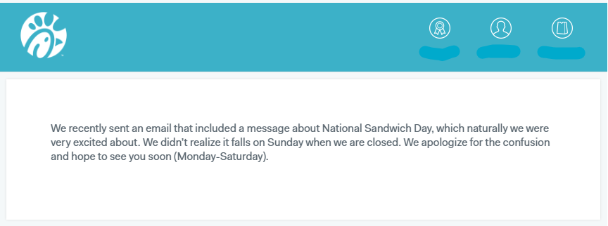 organization - We recently sent an email that included a message about National Sandwich Day, which naturally we were very excited about. We didn't realize it falls on Sunday when we are closed. We apologize for the confusion and hope to see you soon Mond