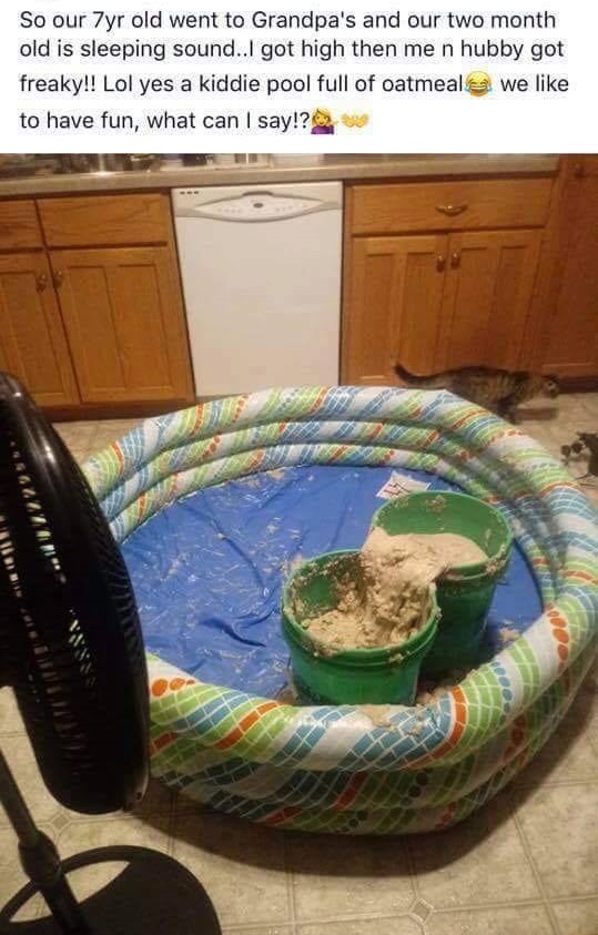 So our 7yr old went to Grandpa's and our two month old is sleeping sound..I got high then me n hubby got freaky!! Lol yes a kiddie pool full of oatmeals we to have fun, what can I say!?