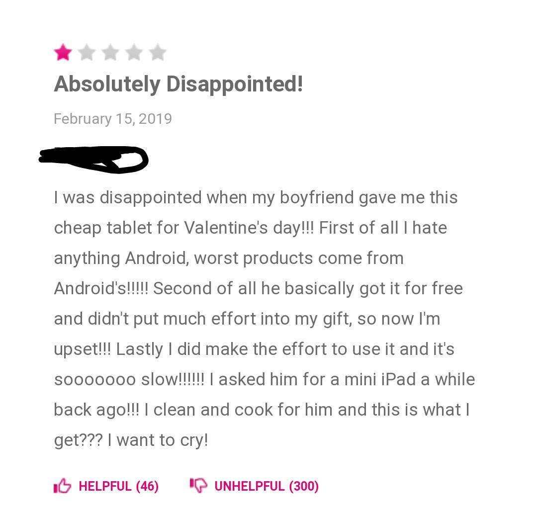 document - Absolutely Disappointed! I was disappointed when my boyfriend gave me this cheap tablet for Valentine's day!!! First of all I hate anything Android, worst products come from Android's!!!!! Second of all he basically got it for free and didn't p