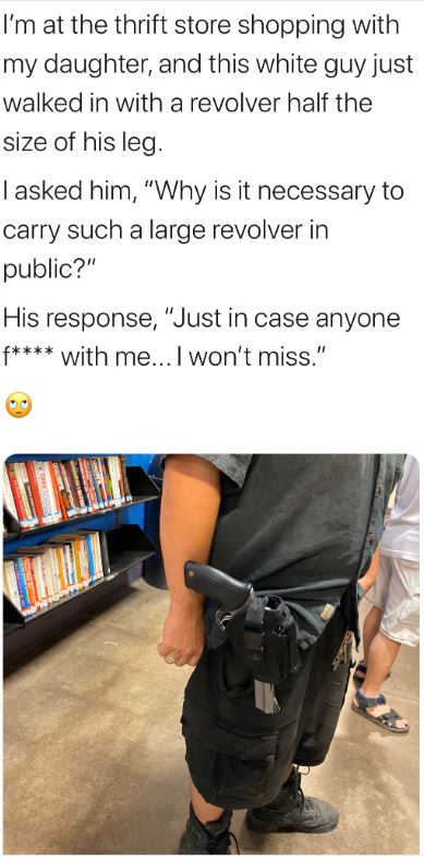 shoulder - I'm at the thrift store shopping with my daughter, and this white guy just walked in with a revolver half the size of his leg. I asked him, "Why is it necessary to carry such a large revolver in public?" His response, "Just in case anyone f wit