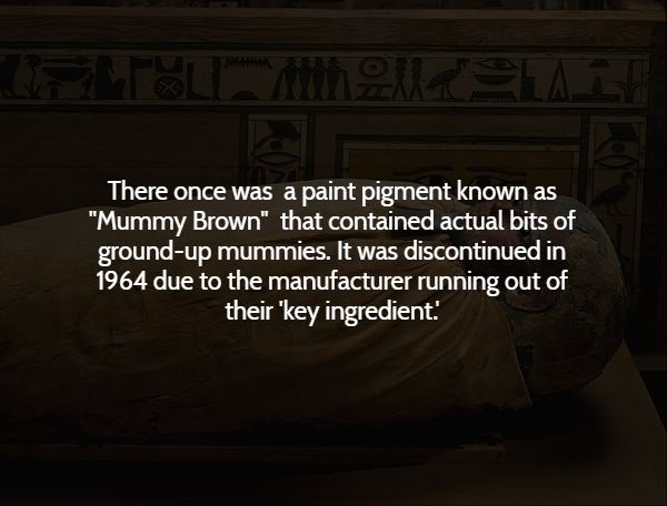 darkness - Toll A La There once was a paint pigment known as "Mummy Brown" that contained actual bits of groundup mummies. It was discontinued in 1964 due to the manufacturer running out of their 'key ingredient!