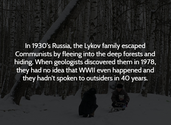 darkness - In 1930's Russia, the Lykov family escaped Communists by fleeing into the deep forests and hiding. When geologists discovered them in 1978, they had no idea that Wwii even happened and they hadn't spoken to outsiders in 40 years.