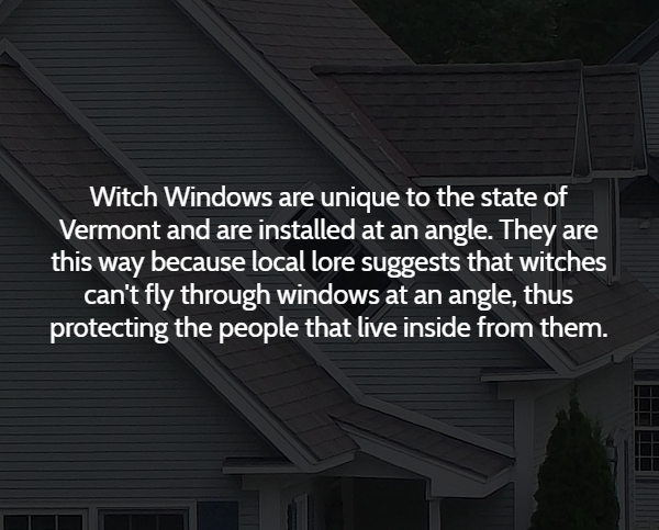 roof - Witch Windows are unique to the state of Vermont and are installed at an angle. They are this way because local lore suggests that witches can't fly through windows at an angle, thus protecting the people that live inside from them.