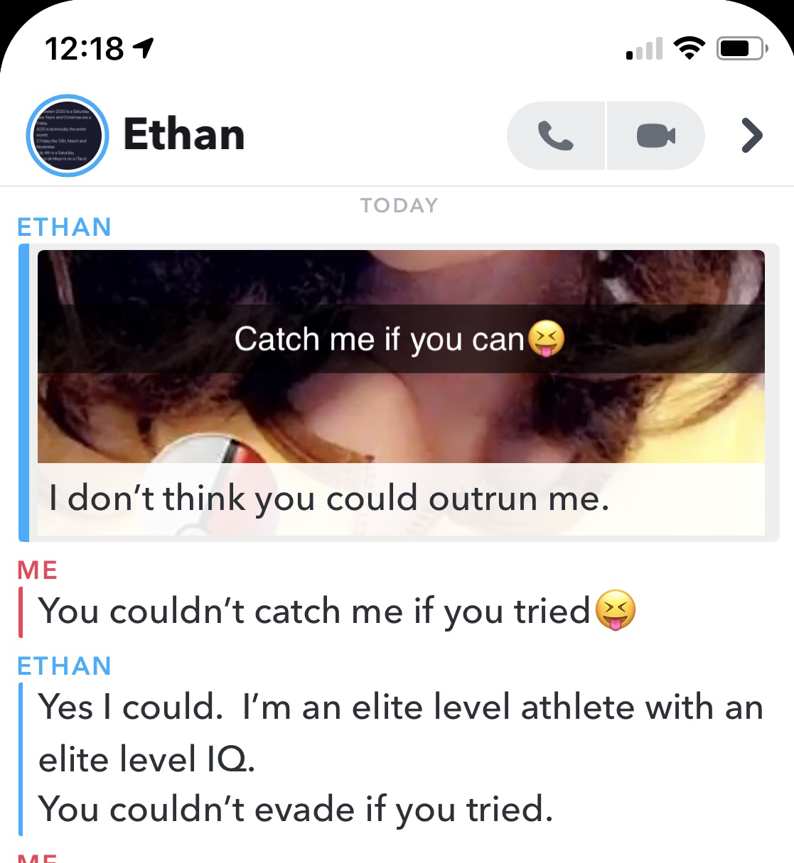 eyelash - 1 Ethan Today Ethan Catch me if you canes I don't think you could outrun me. Me You couldn't catch me if you tried Ethan Yes I could. I'm an elite level athlete with an elite level Iq. You couldn't evade if you tried.