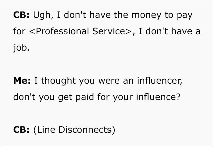 document - Cb Ugh, I don't have the money to pay for , I don't have a job. Me I thought you were an influencer, don't you get paid for your influence? Cb Line Disconnects