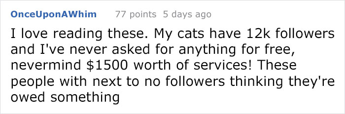 Once Upon AWhim 77 points 5 days ago I love reading these. My cats have 12k ers and I've never asked for anything for free, nevermind $1500 worth of services! These people with next to no ers thinking they're owed something