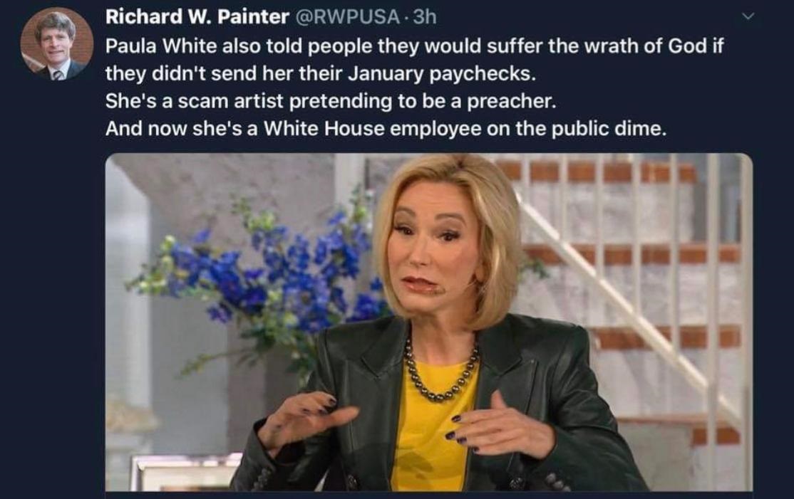 paula white televangelist - Richard W. Painter . 3h Paula White also told people they would suffer the wrath of God if they didn't send her their January paychecks. She's a scam artist pretending to be a preacher. And now she's a White House employee on t