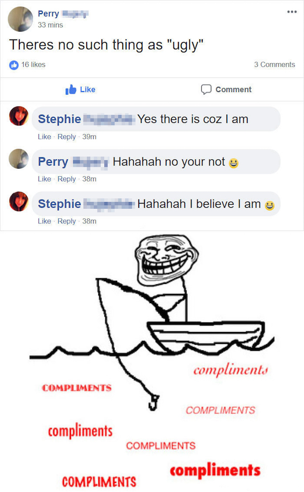 fish compliments - Perry 33 mins Theres no such thing as "ugly" 16 3 Ib Comment Yes there is coz I am Stephie 39m Perry Hahahah no your not e 38m Stephie 38m Hahahah I believe I am compliments Compliments Compliments compliments Compliments compliments Co