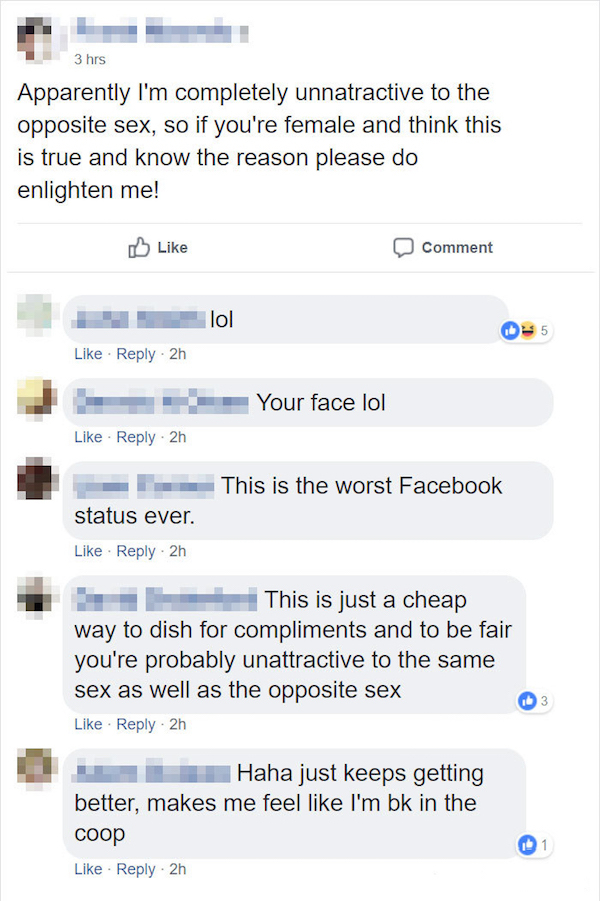 web page - 3 hrs Apparently I'm completely unnatractive to the opposite sex, so if you're female and think this is true and know the reason please do enlighten me! Comment lol 2h Your face lol 2h This is the worst Facebook status ever. 2h This is just a c