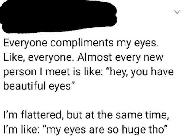 mouth - Everyone compliments my eyes. , everyone. Almost every new person I meet is "hey, you have beautiful eyes" I'm flattered, but at the same time, I'm "my eyes are so huge tho"