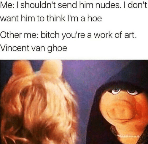 van hoe meme - Me I shouldn't send him nudes. I don't want him to think I'm a hoe Other me bitch you're a work of art. Vincent van ghoe