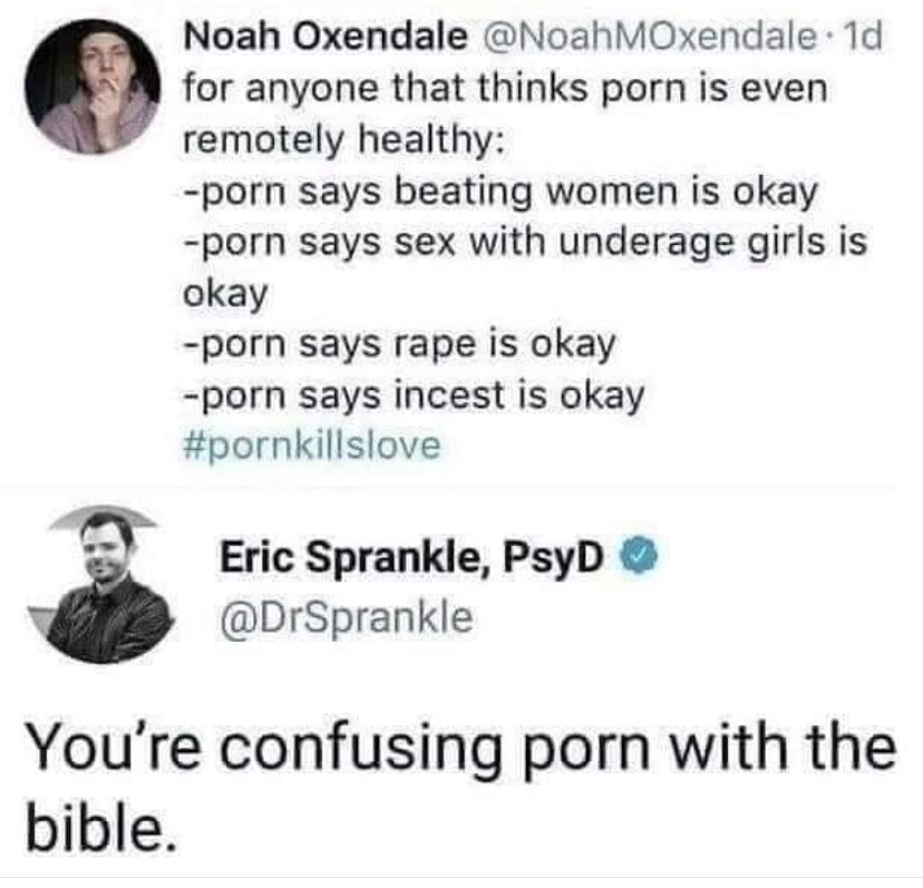 document - Noah Oxendale . 1d for anyone that thinks porn is even remotely healthy porn says beating women is okay porn says sex with underage girls is okay porn says rape is okay porn says incest is okay Eric Sprankle, PsyD You're confusing porn with the