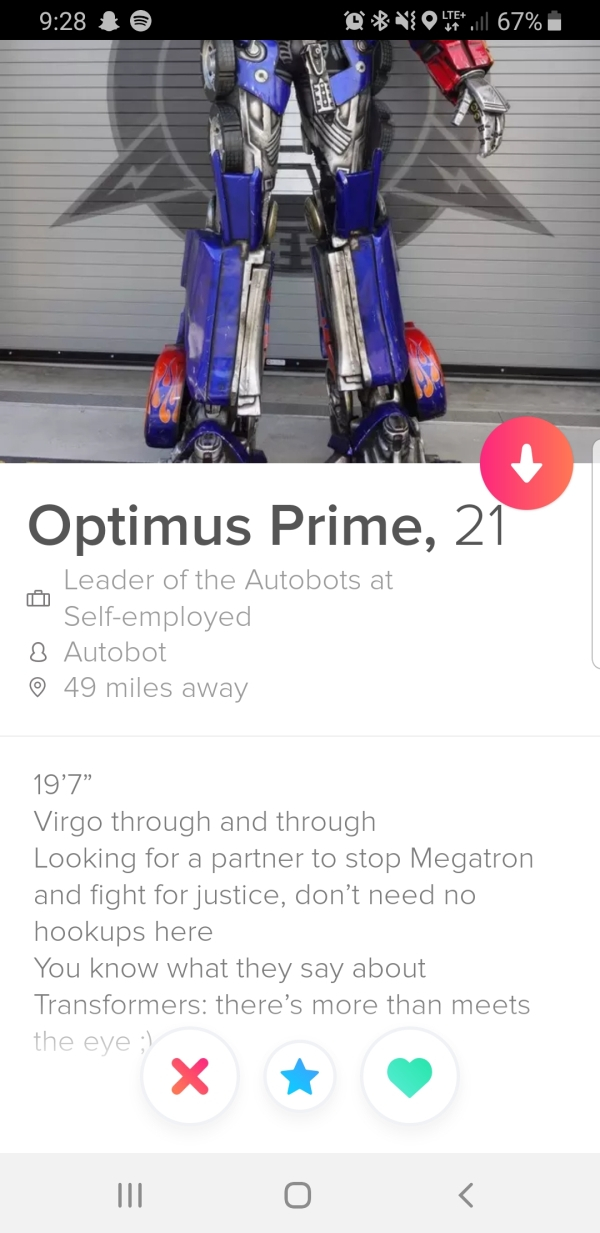 website - Volte l 67% i Optimus Prime, 21 Leader of the Autobots at Selfemployed 8 Autobot 49 miles away 19'7" Virgo through and through Looking for a partner to stop Megatron and fight for justice, don't need no hookups here You know what they say about…