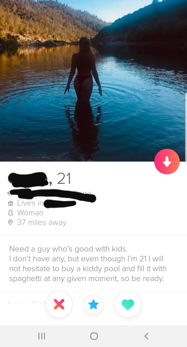 water - A Lives in 8 Woman 37 miles away Need a guy who's good with kids. I don't have any, but even though I'm 21 I will not hesitate to buy a kiddy pool and fill it with spaghetti at any given moment, so be ready.
