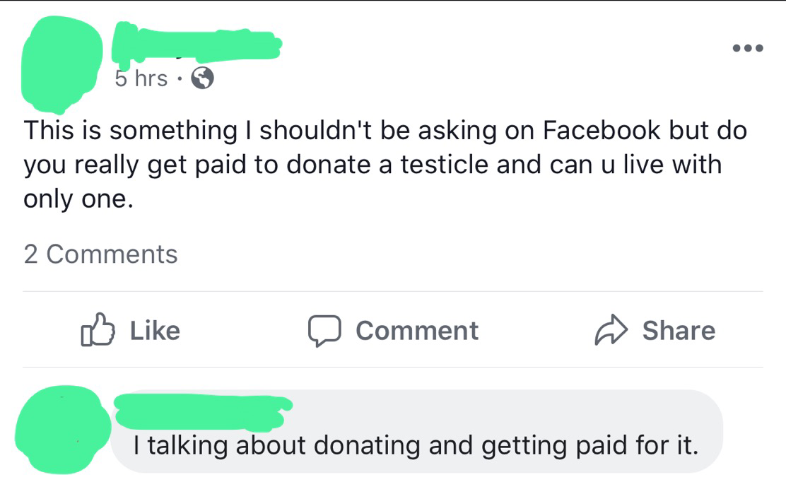 angle - 5 hrs This is something I shouldn't be asking on Facebook but do you really get paid to donate a testicle and can u live with only one. 2 0 Comment T talking abol I talking about donating and getting paid for it.