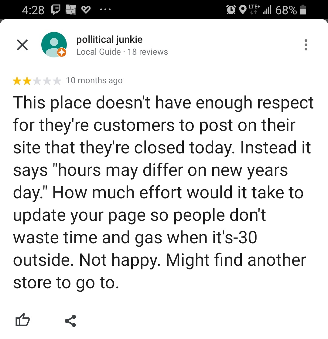 angle - O 1 . Dolte l 68% pollitical junkie Local Guide 18 reviews 10 months ago This place doesn't have enough respect for they're customers to post on their site that they're closed today. Instead it says "hours may differ on new years day." How much ef