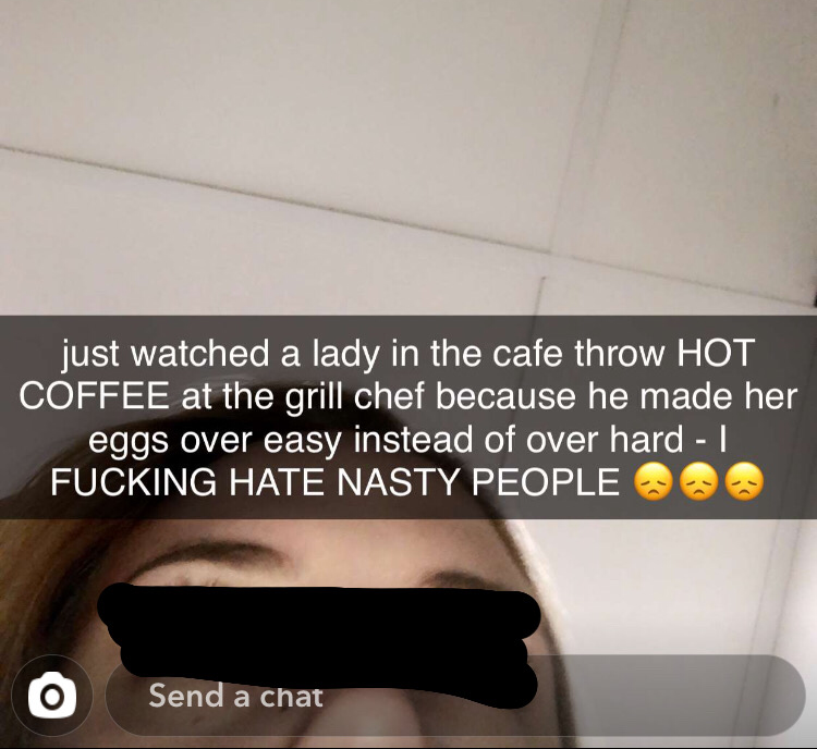 photo caption - just watched a lady in the cafe throw Hot Coffee at the grill chef because he made her eggs over easy instead of over hard Fucking Hate Nasty People Send a chat
