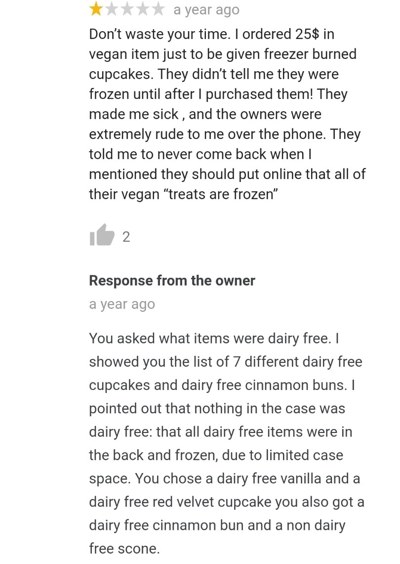 a year ago Don't waste your time. I ordered 25$ in vegan item just to be given freezer burned cupcakes. They didn't tell me they were frozen until after I purchased them! They made me sick, and the owners were extremely rude to me over the phone. They tol