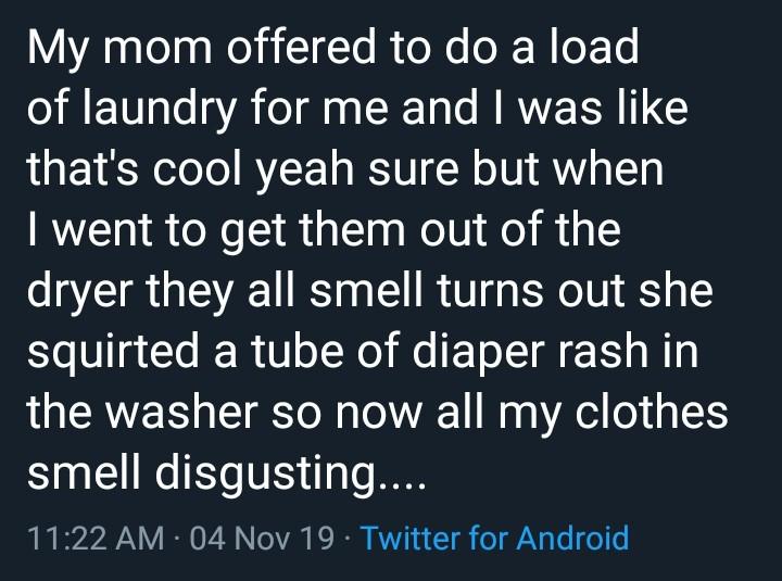 angle - My mom offered to do a load of laundry for me and I was that's cool yeah sure but when I went to get them out of the dryer they all smell turns out she squirted a tube of diaper rash in the washer so now all my clothes smell disgusting.... 04 Nov 