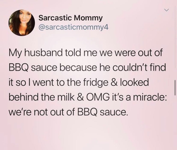 document - Sarcastic Mommy My husband told me we were out of Bbq sauce because he couldn't find it so I went to the fridge & looked behind the milk & Omg it's a miracle we're not out of Bbq sauce.