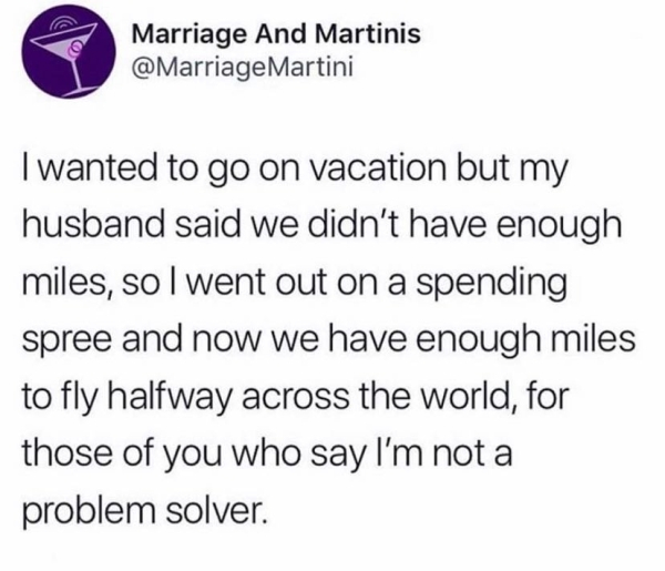 Marriage And Martinis Martini I wanted to go on vacation but my husband said we didn't have enough miles, solwent out on a spending spree and now we have enough miles to fly halfway across the world, for those of you who say I'm not a problem solver.