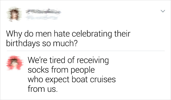 document - Why do men hate celebrating their birthdays so much? We're tired of receiving socks from people who expect boat cruises from us.