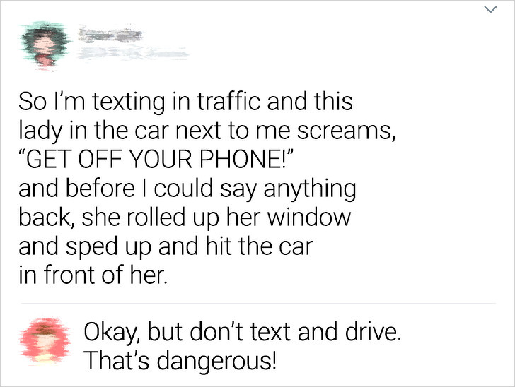 point - So I'm texting in traffic and this lady in the car next to me screams, "Get Off Your Phone!" and before I could say anything back, she rolled up her window and sped up and hit the car in front of her. Okay, but don't text and drive. That's dangero
