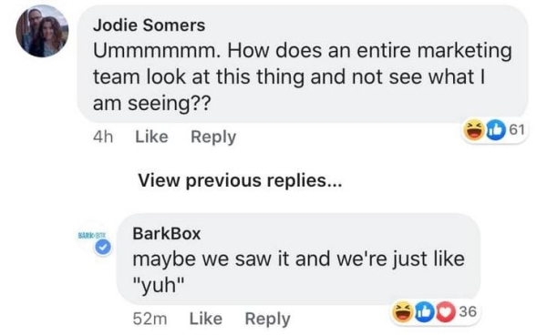 multimedia - Jodie Somers Ummmmmm. How does an entire marketing team look at this thing and not see what am seeing?? 61 4h View previous replies... BarkBox maybe we saw it and we're just "yuh" 52m 36