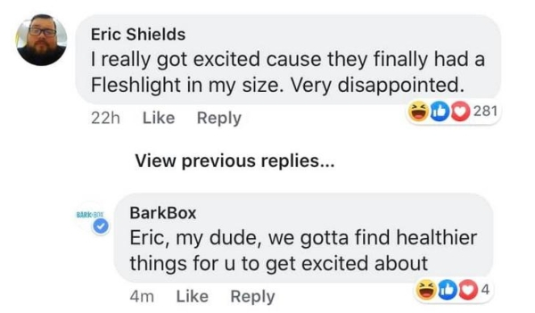 kieffer - Eric Shields I really got excited cause they finally had a Fleshlight in my size. Very disappointed. 22h D281 View previous replies... BarkBox Eric, my dude, we gotta find healthier things for u to get excited about 4m DO4