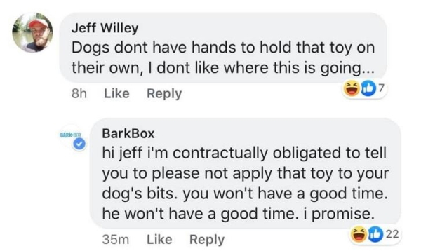 web page - Jeff Willey Dogs dont have hands to hold that toy on their own, I dont where this is going... 8h 7 Barkan BarkBox hi jeff i'm contractually obligated to tell you to please not apply that toy to your dog's bits. you won't have a good time. he wo
