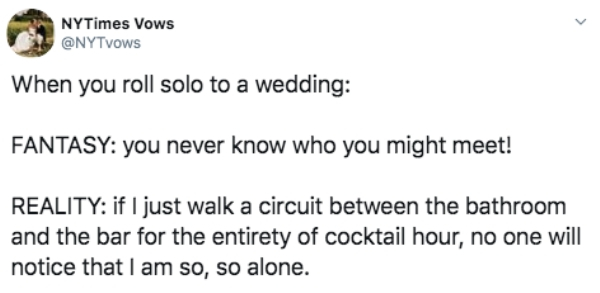 document - NYTimes Vows When you roll solo to a wedding Fantasy you never know who you might meet! Reality if I just walk a circuit between the bathroom and the bar for the entirety of cocktail hour, no one will notice that I am so, so alone.