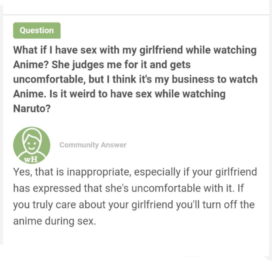 document - Question What if I have sex with my girlfriend while watching Anime? She judges me for it and gets uncomfortable, but I think it's my business to watch Anime. Is it weird to have sex while watching Naruto? Community Answer Wh Yes, that is inapp