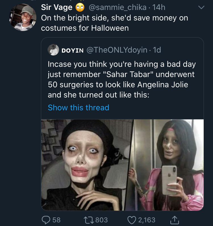 Sir Vage . 14h On the bright side, she'd save money on costumes for Halloween Doyin . 1d Incase you think you're having a bad day just remember "Sahar Tabar" underwent 50 surgeries to look Angelina Jolie and she turned out this Show this thread 58 2803…