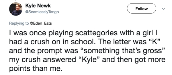 diagram - Kyle Newk Tango I was once playing scattegories with a girl | had a crush on in school. The letter was "K" and the prompt was "something that's gross my crush answered "Kyle" and then got more points than me.