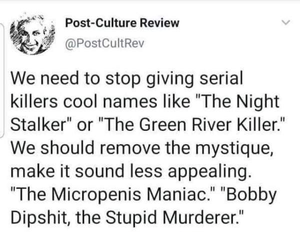 covington high school fake news - PostCulture Review We need to stop giving serial killers cool names "The Night Stalker" or "The Green River Killer." We should remove the mystique, make it sound less appealing. "The Micropenis Maniac." "Bobby Dipshit, th