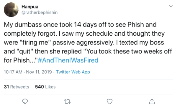 antonio brown twitter screenshot - Hanpua My dumbass once took 14 days off to see Phish and completely forgot. I saw my schedule and thought they were "firing me" passive aggressively. I texted my boss and "quit" then she replied "You took these two weeks