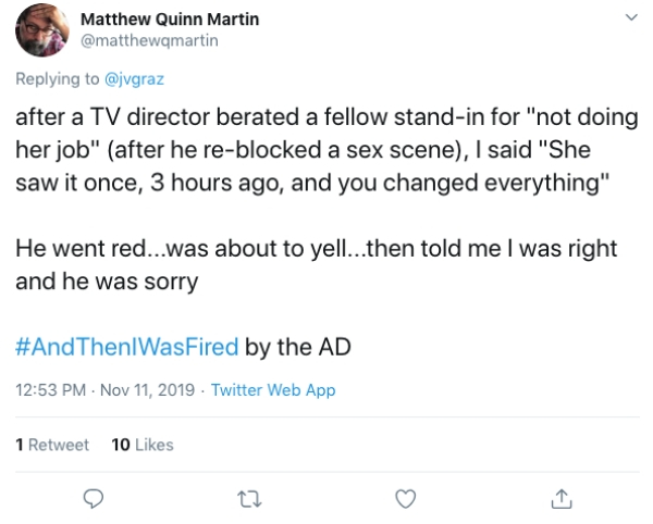 document - Matthew Quinn Martin after a Tv director berated a fellow standin for "not doing her job" after he reblocked a sex scene, I said "She saw it once, 3 hours ago, and you changed everything" He went red...was about to yell...then told me I was rig