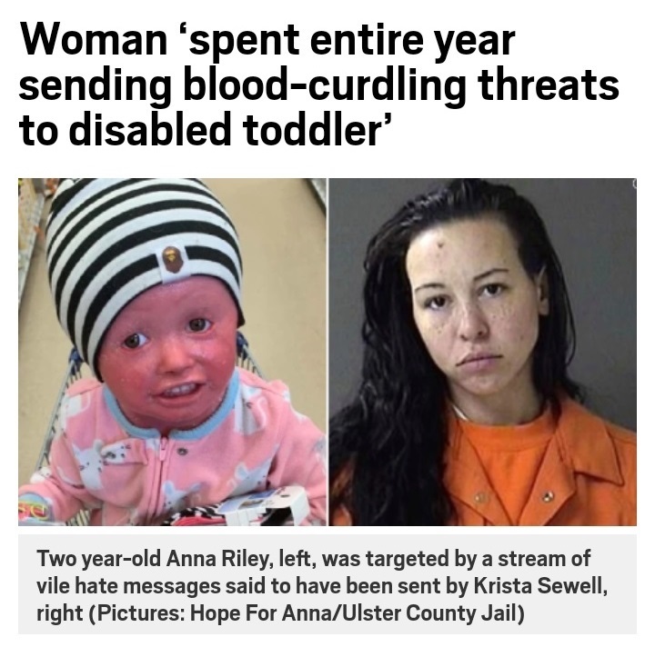 head - Woman 'spent entire year sending bloodcurdling threats to disabled toddler' Two yearold Anna Riley, left, was targeted by a stream of vile hate messages said to have been sent by Krista Sewell, right Pictures Hope For AnnaUlster County Jail