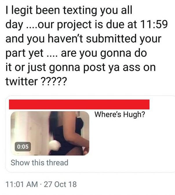 giving up - llegit been texting you all day ....our project is due at and you haven't submitted your part yet .... are you gonna do it or just gonna post ya ass on twitter ????? Where's Hugh? Show this thread . 27 Oct 18