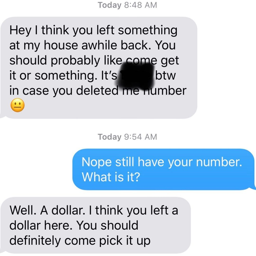 organization - Today Hey I think you left something at my house awhile back. You should probably come get it or something. It's btw in case you deleted me number Today Nope still have your number. What is it? Well. A dollar. I think you left a dollar here