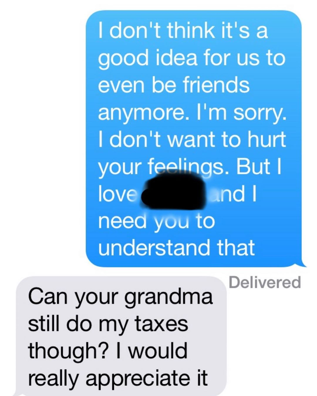 I don't think it's a good idea for us to even be friends anymore. I'm sorry. I don't want to hurt your feelings. But I love and I need you to understand that Delivered Can your grandma still do my taxes though? I would really appreciate it